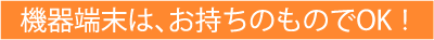 機器端末は、お持ちのものでOK！